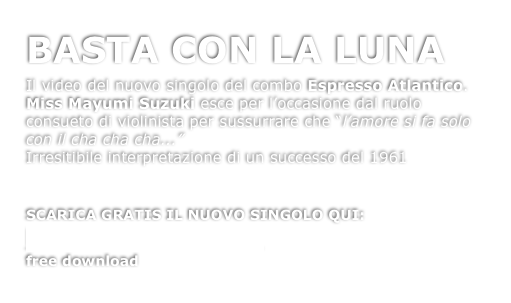 BASTA CON LA LUNA

Il video del nuovo singolo del combo Espresso Atlantico. Miss Mayumi Suzuki esce per l’occasione dal ruolo consueto di violinista per sussurrare che “l’amore si fa solo con il cha cha cha...” 
Irresitibile interpretazione di un successo del 1961


SCARICA GRATIS IL NUOVO SINGOLO QUI:
Basta con la Luna
free download
