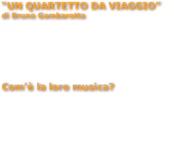 “UN QUARTETTO DA VIAGGIO”
di Bruno Gambarotta
Si considerano un quartetto da viaggio, poiché hanno l’intenzione di esplorare le musiche di tutto il mondo e la loro collocazione ideale è su un mezzo in movimento, una nave... Sulla copertina del loro CD “Uomo in mare” si mettono in scena come un complesso da crociera: Piccirillo è un maitre, Miccolis è il marinaio della sala motori, Gattico è il comandante e Mayumi è se stessa. 
Com’è la loro musica?
Io lo definirei uno stile camaleontico, nel senso che,
non ripropongono una copia dell’esistente ma creano, usando quattro lingue, lavori nuovi: cubani, baltici,peruviani, napoletani, giapponesi, argentini, torinesi. Si sentono anche echi vintage: Carosone, Buscaglione, trio Lescano...
Un’esplorazione musicale intercontinentale, un carosello di melodie che richiamano i programmi delle orchestre di bordo di antichi transatlantici. 


